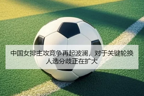 中国女排主攻竞争再起波澜，对于关键轮换人选分歧正在扩大