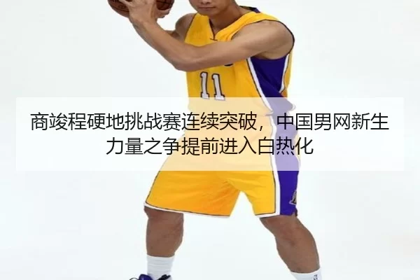 商竣程硬地挑战赛连续突破，中国男网新生力量之争提前进入白热化